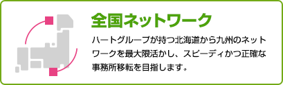 全国ネットワーク ハートグループが持つ北海道から九州のネットワークを最大限活かし、スピーディかつ正確な事務所移転を目指します。