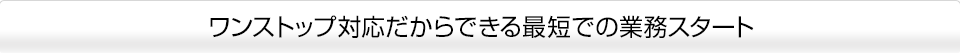 ワンストップ対応だからできる最短での業務スタート