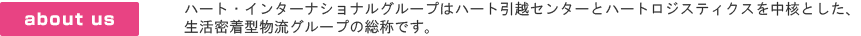 ハート・インターナショナルグループはハート引越センターとニッシン・ロジスティクスを中核とした、生活密着型物流グループの総称です。